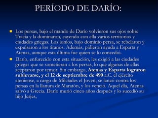 PERÍODO DE DARÍO:  Los persas, bajo el mando de Darío volvieron sus ojos sobre Tracia y la dominaron, cayendo con ella varios territorios y ciudades griegas. Los jonios, bajo dominio persa, se rebelaron y expulsaron a los tiranos. Además, pidieron ayuda a Esparta y Atenas, aunque esta última fue quien se lo concedió.  Darío, enfurecido con esta situación, les exigió a las ciudades griegas que se sometieran a los persas, lo que algunas de ellas aceptaron por temor. Sin embargo,  Atenas y Esparta lograron sublevarse, y el 12 de septiembre de 490  a.C. el ejército ateniense, a cargo de Milcíades el Joven, se lanzó contra los persas en la llanura de Maratón, y los venció. Aquel día, Atenas salvó a Grecia. Darío murió cinco años después y lo sucedió su hijo Jerjes, 