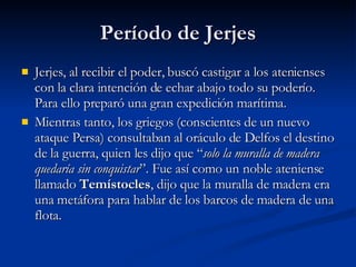 Período de Jerjes Jerjes, al recibir el poder, buscó castigar a los atenienses con la clara intención de echar abajo todo su poderío. Para ello preparó una gran expedición marítima.  Mientras tanto, los griegos (conscientes de un nuevo ataque Persa) consultaban al oráculo de Delfos el destino de la guerra, quien les dijo que “ solo la muralla de madera quedaría sin conquistar ”. Fue así como un noble ateniense llamado  Temístocles , dijo que la muralla de madera era una metáfora para hablar de los barcos de madera de una flota.  