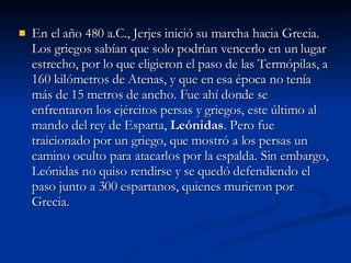 En el año 480 a.C., Jerjes inició su marcha hacia Grecia. Los griegos sabían que solo podrían vencerlo en un lugar estrecho, por lo que eligieron el paso de las Termópilas, a 160 kilómetros de Atenas, y que en esa época no tenía más de 15 metros de ancho. Fue ahí donde se enfrentaron los ejércitos persas y griegos, este último al mando del rey de Esparta,  Leónidas . Pero fue traicionado por un griego, que mostró a los persas un camino oculto para atacarlos por la espalda. Sin embargo, Leónidas no quiso rendirse y se quedó defendiendo el paso junto a 300 espartanos, quienes murieron por Grecia.  