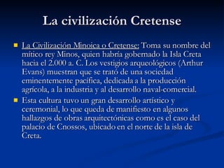 La civilización Cretense La Civilización Minoica o Cretense:  Toma su nombre del mítico rey Minos, quien habría gobernado la Isla Creta hacia el 2.000 a. C. Los vestigios arqueológicos (Arthur Evans) muestran que se trató de una sociedad eminentemente pacífica, dedicada a la producción agrícola, a la industria y al desarrollo naval-comercial. Esta cultura tuvo un gran desarrollo artístico y ceremonial, lo que queda de manifiesto en algunos hallazgos de obras arquitectónicas como es el caso del palacio de Cnossos, ubicado en el norte de la isla de Creta.    