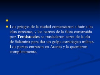 Los griegos de la ciudad comenzaron a huir a las islas cercanas, y los barcos de la flota construida por  Temístocles  se trasladaron cerca de la isla de Salamina para dar un golpe estratégico militar. Los persas entraron en Atenas y la quemaron completamente.  