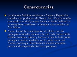 Consecuencias Las Guerras Médicas volvieron a Atenas y Esparta las ciudades más poderosas de Grecia. Pero Esparta miraba con recelo a su rival, ya que Atenas se había dedicado a las conquistas marítimas y a proteger a las ciudades del Asia Menor. Atenas formó la Confederación de Delfos con las principales ciudades jónicas, a la cual cada ciudad debía facilitar hombres, dinero y barcos. Si bien la flota podía proteger a muchas ciudades, no lo podía hacer con Atenas, por lo que Temístocles la mandó amurallar, provocando inquietud entre los espartanos.  