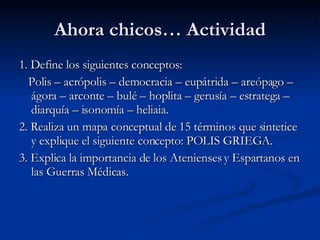 Ahora chicos… Actividad 1. Define los siguientes conceptos: Polis – acrópolis – democracia – eupátrida – areópago – ágora – arconte – bulé – hoplita – gerusía – estratega – diarquía – isonomía – heliaia. 2. Realiza un mapa conceptual de 15 términos que sintetice y explique el siguiente concepto: POLIS GRIEGA. 3. Explica la importancia de los Atenienses y Espartanos en las Guerras Médicas. 