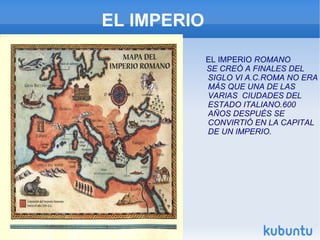 EL IMPERIO EL IMPERIO  ROMANO SE CREÓ A FINALES DEL SIGLO VI A.C.ROMA NO ERA MÁS QUE UNA DE LAS VARIAS  CIUDADES DEL  ESTADO ITALIANO.600 AÑOS DESPUÉS SE CONVIRTIÓ EN LA CAPITAL DE UN IMPERIO. 
