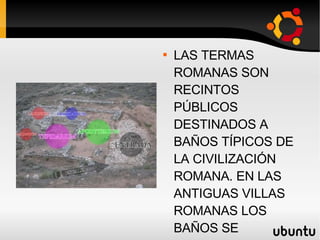 ROMA LAS TERMAS ROMANAS SON RECINTOS PÚBLICOS DESTINADOS A BAÑOS TÍPICOS DE LA CIVILIZACIÓN ROMANA. EN LAS ANTIGUAS VILLAS ROMANAS LOS BAÑOS SE LLAMABAN BALNEA O BALNEUM Y SI ERAN PÚBLICOS THERMAE O THERMA. 