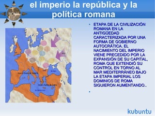 el imperio la república y la política romana ETAPA DE LA CIVILIZACIÓN ROMANA EN LA ANTIGÜEDAD CARACTERIZADA POR UNA FORMA DE GOBIERNO AUTOCRÁTICA. EL NACIMIENTO DEL IMPERIO VIENE PRECEDIDO POR LA EXPANSIÓN DE SU CAPITAL, ROMA QUE EXTENDIÓ SU CONTROL EN TORNO AL MAR MEDITERRÁNEO BAJO LA ETAPA IMPERIAL LOS DOMINIOS DE ROMA SIGUIERON AUMENTANDO.. ROMA 