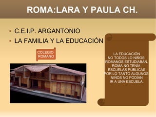 ROMA:LARA Y PAULA CH. C.E.I.P. ARGANTONIO LA FAMILIA Y LA EDUCACIÓN LA EDUCACIÓN NO TODOS LO NIÑOS  ROMANOS ESTUDIABAN. ROMA NO TENÍA  ESCUELAS PÚBLICAS POR LO TANTO ALGUNOS  NIÑOS NO PODÍAN IR A UNA ESCUELA. COLEGIO  ROMANO 