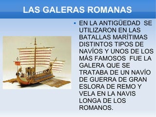 LAS GALERAS ROMANAS EN LA ANTIGÜEDAD  SE UTILIZARON EN LAS BATALLAS MARÍTIMAS DISTINTOS TIPOS DE NAVÍOS Y UNOS DE LOS MÁS FAMOSOS  FUE LA GALERA QUE SE TRATABA DE UN NAVÍO DE GUERRA DE GRAN ESLORA DE REMO Y VELA EN LA NAVIS LONGA DE LOS ROMANOS. on en las C 