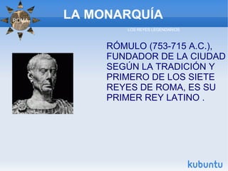 LA MONARQUÍA RÓMULO (753-715 A.C.), FUNDADOR DE LA CIUDAD SEGÚN LA TRADICIÓN Y PRIMERO DE LOS SIETE REYES DE ROMA, ES SU PRIMER REY LATINO . LOS REYES LEGENDARIOS ROMA 