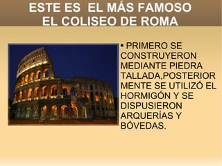 ESTE ES  EL MÁS FAMOSO EL COLISEO DE ROMA PRIMERO SE CONSTRUYERON MEDIANTE PIEDRA TALLADA,POSTERIORMENTE SE UTILIZÓ EL HORMIGÓN Y SE DISPUSIERON ARQUERÍAS Y BÓVEDAS. 