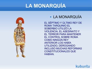 LA MONARQUÍA LA MONARQUÍA EL SÉPTIMO Y ÚLTIMO REY DE ROMA TARQUINIO EL SOBERBIO UTILIZÓ LA VIOLENCIA, EL ASESINATO Y EL TERROR PARA MANTENER EL CONTROL SOBRE ROMA COMO NINGÚN REY ANTERIOR LOS HABÍA UTILIZADO, DEROGANDO INCLUSO MUCHAS REFORMAS CONSTITUCIONALES QUE HABÍAN. 