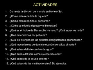ACTIVIDADES
1. Comenta la división del mundo en Norte y Sur.

2. ¿Cómo está repartida la riqueza?
3. ¿Cómo está repartido el consumo?
4. ¿Cómo se mide la riqueza y el bienestar?
5. ¿Qué es el Índice de Desarrollo Humano? ¿Qué aspectos mide?
6. ¿Qué entendemos por pobreza?
7. ¿Cuál es el origen de las actuales desigualdades económicas?
8. ¿Qué mecanismos de dominio económico utiliza el norte?
9. ¿Qué sabes del intercambio desigual?
10. ¿Qué sabes del libre comercio internacional?
11. ¿Qué sabes de la deuda externa?
12. ¿Qué sabes de las multinacionales? Da ejemplos.

 