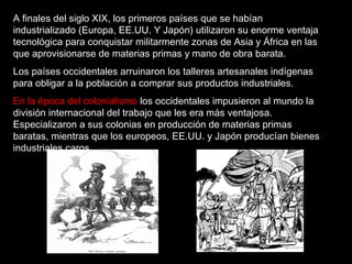 A finales del siglo XIX, los primeros países que se habían
industrializado (Europa, EE.UU. Y Japón) utilizaron su enorme ventaja
tecnológica para conquistar militarmente zonas de Asia y África en las
que aprovisionarse de materias primas y mano de obra barata.
Los países occidentales arruinaron los talleres artesanales indígenas
para obligar a la población a comprar sus productos industriales.
En la época del colonialismo los occidentales impusieron al mundo la
división internacional del trabajo que les era más ventajosa.
Especializaron a sus colonias en producción de materias primas
baratas, mientras que los europeos, EE.UU. y Japón producían bienes
industriales caros.
 