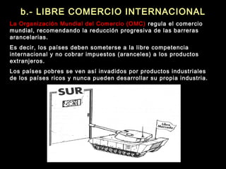 b.- LIBRE COMERCIO INTERNACIONAL
La Organización Mundial del Comercio (OMC) regula el comercio
mundial, recomendando la reducción progresiva de las barreras
arancelarias.
Es decir, los países deben someterse a la libre competencia
internacional y no cobrar impuestos (aranceles) a los productos
extranjeros.
Los países pobres se ven así invadidos por productos industriales
de los países ricos y nunca pueden desarrollar su propia industria.
 