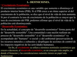 1.- DEFINICIONES.
• Crecimiento Económico:
El crecimiento económico es una variable que aumenta o disminuye el
producto interior bruto (PIB). Si el PIB crece a un ritmo superior al del
crecimiento de la población, se dice que el nivel de vida de ésta aumenta.
Si por el contrario la tasa de crecimiento de la población es mayor que la
tasa de crecimiento del PIB, podemos afirmar que el nivel de vida de la
población está disminuyendo.
• Desarrollo Económico:
En la actualidad, el concepto de "desarrollo económico" forma parte del
de "desarrollo sostenible". Una comunidad o una nación realizan un
proceso de "desarrollo sostenible" si el "desarrollo económico" va
acompañado del "humano" -o social- y del ambiental (preservación de
los recursos naturales y culturales y despliegue de acciones de control de
los impactos negativos de las actividades humanas).
En fin, el crecimiento se refiere a términos nominales económicos que
crecen o decrecen, el desarrollo económico, es un concepto más amplio, en
donde el bienestar y las consideraciones naturales tienen un papel más
fundamental.
 