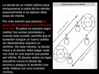La deuda es un medio óptimo para
enriquecerse a costa de los demás,
especialmente si se aplican altas
tasas de interés.
Por más extraño que parezca se
gana más prestando a un pobre que
a un rico. El pobre no siempre logra
restituir las sumas acordadas y,
cuando esto sucede, permite que el
acreedor otorgue un nuevo crédito
sin desembolsar siquiera un
céntimo. De esta manera, la deuda
crece y el deudor debe pagar cada
vez más en una espiral que puede
ser infinita. El deudor pobre no logra
sacudirse nunca la deuda de
encima y asegura al acreedor una
renta vitalicia con una inversión
mínima.
 