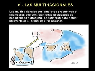 d.- LAS MULTINACIONALES
Las multinacionales son empresas productivas o
financieras que controlan otras sociedades de
nacionalidad extranjera. Se formaron para actuar
libremente en el interior de otras naciones.
 