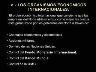 e.- LOS ORGANISMOS ECONÓMICOS
INTERNACIONALES.
El orden económico internacional que consiente que las
empresas del Norte utilicen el Sur como mejor les plazca
está garantizado por los gobiernos del Norte a través de:
• Chantajes económicos y diplomáticos
• Acciones militares.
• Dominio de las Naciones Unidas.
• Control del Fondo Monetario Internacional.
• Control del Banco Mundial.
• Control de la OMC.
 