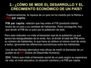 2.- ¿CÓMO SE MIDE EL DESARROLLO Y EL
CRECIMIENTO ECONÓMICO DE UN PAÍS?
Tradicionalmente, la riqueza de un país se ha medido por la Renta o
PIB per capita.
PIB per capita: relación que hay entre el PIB (producto interior
bruto) de un país y su cantidad de habitantes. Para conseguirlo, hay
que dividir el PIB de un país por la población de éste.
Pero este indicador no mide el bienestar real de la población ya que
ignora las desigualdades de la renta. Así, al dividir el total del PIB entre
su número de habitantes, lo que hace es atribuir el mismo nivel de renta
a todos, ignorando las diferencias económicas entre los habitantes.
Una de las fórmula alternativa más eficaz de medir el bienestar de un
pueblo es el IDH (Índice de Desarrollo Humano).
IDH: Índice que mide el bienestar social de un país según su esperanza
de vida, el nivel educativo, la situación sanitaria y el PIB per cápita.
 