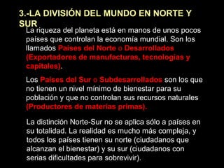 3.-LA DIVISIÓN DEL MUNDO EN NORTE Y
SUR
La riqueza del planeta está en manos de unos pocos
países que controlan la economía mundial. Son los
llamados Países del Norte o Desarrollados
(Exportadores de manufacturas, tecnologías y
capitales).
Los Países del Sur o Subdesarrollados son los que
no tienen un nivel mínimo de bienestar para su
población y que no controlan sus recursos naturales
(Productores de materias primas).
La distinción Norte-Sur no se aplica sólo a países en
su totalidad. La realidad es mucho más compleja, y
todos los países tienen su norte (ciudadanos que
alcanzan el bienestar) y su sur (ciudadanos con
serias dificultades para sobrevivir).
 
