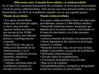 Mundo desarrollado. Mundo subdesarrollado.
• Los países desarrollados
tienen una alta renta per cápita,
es decir, unos elevados
ingresos medios por persona
por encima de los 10.000
dólares anuales; una industria
potente y tecnológicamente
avanzada;
• Alto nivel de vida, que se
refleja en el desarrollo de las
infraestructuras y en la
cantidad y calidad de servicios
sanitarios, educativos,
culturales, etc.;
• Además, una buena parte de
la población mantiene un
elevado nivel de consumo.
•Los países subdesarrollados tienen una baja renta
por habitante, (menor a 2.000 dólares anuales).
• Desarrollo industrial escaso o incipiente, que
depende de la inversión exterior y está basado en
la mano de obra barata y en el alto consumo
energético;
• recursos naturales destinados a la exportación;
• Fuerte dependencia del exterior en tecnología,
comercio y créditos;
• Reducido nivel de vida, con servicios de baja
calidad e inaccesibles a una parte de la población;
• Deficientes infraestructuras;
• Elevado índice de analfabetismo;
• Crecimiento demográfico muy elevado;
• Bajo nivel de consumo.
• Inestabilidad política, corrupción y desigualdad
social son corrientes en estos Estados.
Diferencias entre el mundo desarrollado y el subdesarrollado
En el siglo XXI contrastan bruscamente dos realidades: la de los países desarrollados
y la de los países subdesarrollados. Solo una de cada cinco personas habita en países
desarrollados. (El 20 % de la población mundial vive en este segundo grupo).
 