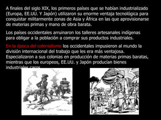 A finales del siglo XIX, los primeros países que se habían industrializado (Europa, EE.UU. Y Japón) utilizaron su enorme ventaja tecnológica para conquistar militarmente zonas de Asia y África en las que aprovisionarse de materias primas y mano de obra barata.  Los países occidentales arruinaron los talleres artesanales indígenas para obligar a la población a comprar sus productos industriales. En la época del colonialismo  los occidentales impusieron al mundo la división internacional del trabajo que les era más ventajosa. Especializaron a sus colonias en producción de materias primas baratas, mientras que los europeos, EE.UU. y Japón producían bienes industriales caros. 