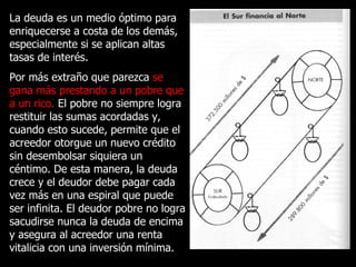 La deuda es un medio óptimo para enriquecerse a costa de los demás, especialmente si se aplican altas tasas de interés. Por más extraño que parezca  se gana más prestando a un pobre que a un rico.  El pobre no siempre logra restituir las sumas acordadas y, cuando esto sucede, permite que el acreedor otorgue un nuevo crédito sin desembolsar siquiera un céntimo. De esta manera, la deuda crece y el deudor debe pagar cada vez más en una espiral que puede ser infinita. El deudor pobre no logra sacudirse nunca la deuda de encima y asegura al acreedor una renta vitalicia con una inversión mínima. 