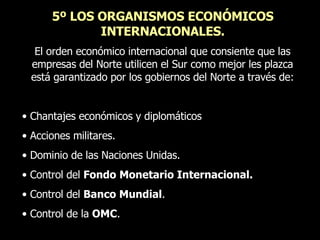 5º LOS ORGANISMOS ECONÓMICOS INTERNACIONALES. El orden económico internacional que consiente que las empresas del Norte utilicen el Sur como mejor les plazca está garantizado por los gobiernos del Norte a través de: Chantajes económicos y diplomáticos Acciones militares. Dominio de las Naciones Unidas. Control del  Fondo Monetario Internacional. Control del  Banco Mundial . Control de la  OMC . 