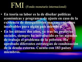 FMI  (Fondo monetario internacional) En teoría su labor es la de diseñar políticas económicas y programas de ajuste en caso de la existencia de desequilibrios macroeconómicos insalvables para algún país miembro.  En los últimos dos años, ya tras las protestas sociales, siempre ha introducido en las agendas de trabajo el problema de la pobreza. Ha aprobado diferentes estrategias de condonación de la deuda externa. Cuenta con 183 países miembros. 
