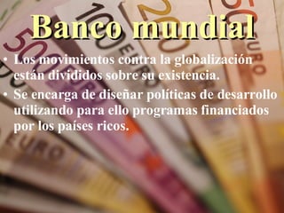 Banco mundial Los movimientos contra la globalización están divididos sobre su existencia.  Se encarga de diseñar políticas de desarrollo utilizando para ello programas financiados por los países ricos. 
