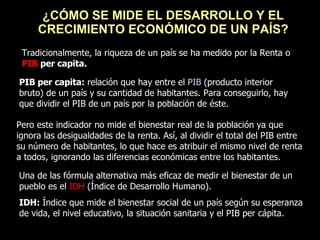 ¿CÓMO SE MIDE EL DESARROLLO Y EL CRECIMIENTO ECONÓMICO DE UN PAÍS? Tradicionalmente, la riqueza de un país se ha medido por la Renta o  PIB  per capita. PIB per capita:  relación que hay entre el  PIB  (producto interior bruto) de un país y su cantidad de habitantes. Para conseguirlo, hay que dividir el PIB de un país por la población de éste.  Pero este indicador no mide el bienestar real de la población ya que ignora las desigualdades de la renta. Así, al dividir el total del PIB entre su número de habitantes, lo que hace es atribuir el mismo nivel de renta a todos, ignorando las diferencias económicas entre los habitantes.  Una de las fórmula alternativa más eficaz de medir el bienestar de un pueblo es el  IDH  (Índice de Desarrollo Humano). IDH:  Índice que mide el bienestar social de un país según su esperanza de vida, el nivel educativo, la situación sanitaria y el PIB per cápita. 