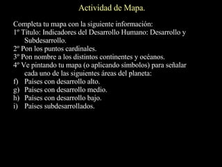 Actividad de Mapa. Completa tu mapa con la siguiente información: 1º Título: Indicadores del Desarrollo Humano: Desarrollo y Subdesarrollo. 2º Pon los puntos cardinales. 3º Pon nombre a los distintos continentes y océanos. 4º Ve pintando tu mapa (o aplicando símbolos) para señalar cada uno de las siguientes áreas del planeta: Países con desarrollo alto. Países con desarrollo medio. Países con desarrollo bajo. Países subdesarrollados. 