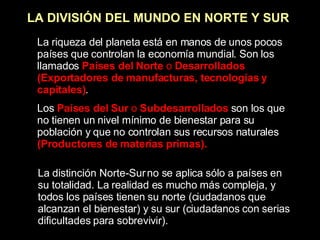 LA DIVISIÓN DEL MUNDO EN NORTE Y SUR La riqueza del planeta está en manos de unos pocos países que controlan la economía mundial. Son los llamados  Países del Norte  o  Desarrollados (Exportadores de manufacturas, tecnologías y capitales) . Los  Países del Sur  o  Subdesarrollados  son los que no tienen un nivel mínimo de bienestar para su población y que no controlan sus recursos naturales  (Productores de materias primas). La distinción Norte-Sur no se aplica sólo a países en su totalidad. La realidad es mucho más compleja, y todos los países tienen su norte (ciudadanos que alcanzan el bienestar) y su sur (ciudadanos con serias dificultades para sobrevivir). 