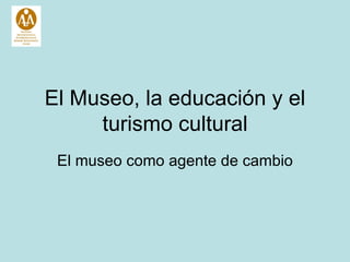 El  Museo, la  educaci ó n y el turismo cultural El museo como agente de cambio 