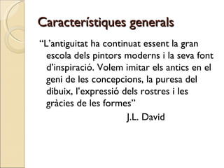 Característiques generals “ L’antiguitat ha continuat essent la gran escola dels pintors moderns i la seva font d’inspiració. Volem imitar els antics en el geni de les concepcions, la puresa del dibuix, l’expressió dels rostres i les gràcies de les formes”  J.L. David 
