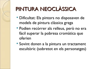 PINTURA NEOCLÀSSICA Dificultat: Els pintors no disposaven de models de pintura clàssica grega  Podien recòrrer als relleus, però no era fàcil superar la pobresa cromàtica que oferien Sovint donen a la pintura un tractament escultòric (sobretot en els personatges) 
