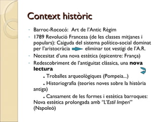 Context històric Barroc-Rococó:  Art de l’Antic Règim 1789 Revolució Francesa (de les classes mitjanes i populars): Caiguda del sistema político-social dominat per l’aristocràcia  eliminar tot vestigi de l’A.R. Necesitat d’una nova estètica (epicentre: França) Redescobriment de l’antiguitat clàssica, una  nova lectura  .  Troballes arqueològiques (Pompeia...) .  Historiografia (teories noves sobre la història antiga) .  Cansament de les formes i estètica barroques: Nova estètica prolongada amb  “L’Estil Imperi”  (Napoleó) 