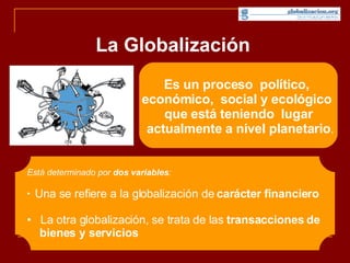 La Globalización Es un proceso  político,  económico,  social y ecológico  que está teniendo  lugar  actualmente a nivel planetario . Está determinado por  dos variables : Una se refiere a la globalización de  carácter financiero La otra globalización, se trata de las  transacciones de  bienes y servicios   