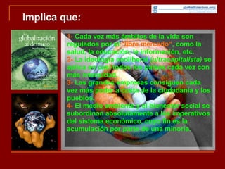 Implica que: 1 -   Cada vez más ámbitos de la vida son regulados por el  "libre mercado“ , como la salud, la educación, la información, etc. 2-  La ideología neoliberal  (ultracapitalista)  se aplica en casi todos los países cada vez con más intensidad. 3-  Las grandes empresas consiguen cada vez más poder a costa de la ciudadanía y los pueblos.  4-  El medio ambiente y el bienestar social se subordinan absolutamente a los imperativos del sistema económico, cuyo fin es la acumulación por parte de una minoría.  