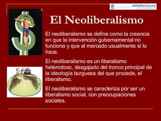 El Neoliberalismo El neoliberalismo se define como la creencia en que la intervención gubernamental no funciona y que el mercado usualmente sí lo hace. El neoliberalismo es un liberalismo heterodoxo, desgajado del tronco principal de la ideología burguesa del que procede, el liberalismo. El neoliberalismo se caracteriza por ser un liberalismo social, con preocupaciones sociales.  