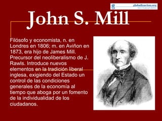 John S. Mill Filósofo y economista, n. en Londres en 1806; m. en Aviñon en 1873, era hijo de James Mill. Precursor del neoliberalismo de J. Rawls. Introduce nuevos elementos en la tradición liberal inglesa, exigiendo del Estado un control de las condiciones generales de la economía al tiempo que aboga por un fomento de la individualidad de los ciudadanos .  