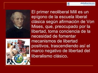 El primer neoliberal Mill es un epígono de la escuela liberal clásica según afirmación de Von Mises, que, preocupado por la libertad, toma conciencia de la necesidad de fomentar mecanismos de libertad positivos, trascendiendo así el marco negativo de libertad del liberalismo clásico .  