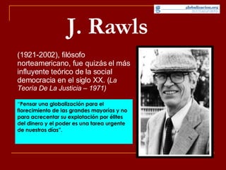 J. Rawls   (1921-2002), filósofo norteamericano, fue quizás el más influyente teórico de la social democracia en el siglo XX. ( La Teoría De La Justicia – 1971) “ Pensar una globalización para el florecimiento de las grandes mayorías y no para acrecentar su explotación por élites del dinero y el poder es una tarea urgente de nuestros días”.   