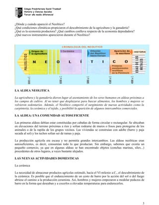Colegio Presbiteriano David Trumbull
Historia y Ciencias Sociales
Tercer año medio diferencial
¿Dónde y cuándo apareció el Neolítico?
¿Qué condiciones climáticas propiciaron el descubrimiento de la agricultura y la ganadería?
¿Qué es la economía productora? ¿Qué cambios conlleva respecto de la economía depredadora?
¿Qué nuevos instrumentos aparecieron durante el Neolítico?
LA ALDEA NEOLITICA
La agricultura y la ganadería dieron lugar al asentamiento de los seres humanos en aldeas próximas a
los campos de cultivo. Al no tener que desplazarse para buscar alimentos, los hombres y mujeres se
volvieron sedentarios. Además, el Neolítico comportó el surgimiento de nuevas actividades como la
carpintería, la cerámica y el tejido, y posibilitó la aparición de algunos intercambios comerciales.
LA ALDEA: UNA COMUNIDAD AUTOSUFICIENTE
Las primeras aldeas debían estar constituidas por cabañas de forma circular o rectangular. Se ubicaban
en elevaciones del terreno próximas a ríos y solían rodearse de muros o fosos para protegerse de los
animales o de la rapiña de los grupos vecinos. Las viviendas se construían con adobe (barro y paja
secada al sol) y los techos solían ser de ramas y paja.
La producción agrícola era escasa y no permitía grandes intercambios. Las aldeas neolíticas eran
autosuficientes, es decir, consumían todo lo que producían. Sin embargo, sabemos que existía un
pequeño comercio, ya que en algunas aldeas se han encontrado objetos (conchas marinas, sílex...)
procedentes de otros lugares, a veces bastante alejados.
LAS NUEVAS ACTIVIDADES DOMESTICAS
La cerámica
La necesidad de almacenar productos agrícolas estimuló, hacia el VI milenio a.C., el descubrimiento de
la cerámica. Es posible que el endurecimiento de un cesto de barro por la acción del sol o del fuego
abriese el camino a la producción ceramista. Así, hombres y mujeres empezaron a modelar pedazos de
barro en la forma que deseaban y a cocerlos a elevadas temperaturas para endurecerlos.
3
 