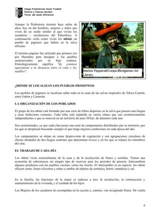 Colegio Presbiteriano David Trumbull
Historia y Ciencias Sociales
Tercer año medio diferencial
Aunque la Prehistoria terminó hace miles de
años, hoy en día hombres, mujeres y niños que
viven de un modo similar al que vivían los
cazadores - recolectores del Paleolítico. A
continuación verás como viven los mbuti, un
pueblo de pigmeos que habita en la selva
africana.
El término pigmeo fue utilizado por primera vez
por Herodoto para designar a los pueblos
caracterizados por su baja estatura.
Etimológicamente significa "de estatura
equivalente a la distancia entre el codo y los
nudillos".
¿DÓNDE SE LOCALIZAN LOS PUEBLOS PRIMITWOS
Los pueblos de pigmeos se localizan sobre todo en la zona de las selvas tropicales de África Central,
entre Gabón y Camerún.
LA ORGANIZACIÓN DE LOS POBLADOS
El grupo de los mbuti está formado por una serie de tribus dispersas en la selva que poseen una lengua
y unas tradiciones comunes. Cada tribu está repartida en varios clanes que son económicamente
independientes y que se mueven en un territorio de unos 50 km. de diámetro cada uno.
Son seminómades, ya que cada clan posee una serie de campamentos distribuidos por su territorio, por
los que se desplazan buscando siempre el que tenga mejores condiciones en cada época del año.
Los campamentos se sitúan en zonas desprovistas de vegetación y son agrupaciones circulares de
chozas alrededor de dos fuegos centrales que denominan brasas y en los que se reúnen los miembros
del clan.
EL TRABAJO DE CADA DÍA
Los mbuti viven esencialmente de la caza y de la recolección de frutos y semillas. Tienen una
economía de subsistencia sin ningún tipo de reservas para los períodos de penuria. Intercambian
algunos productos con los pueblos vecinos, como los bantús. El intercambio es en especie: los mbuti
ofrecen carne, frutos silvestres y redes a cambio de objetos de cerámica, hierro, mandioca y sal.
En la familia, las funciones de la mujer se reducen a tres: la recolección, la construcción y
mantenimiento de la vivienda, y el cuidado de los hijos.
Las Mujeres de los cazadores les acompañan en la cacería y, camino, van recogiendo frutos. De vuelta
6
 