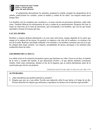 Colegio Presbiteriano David Trumbull
Historia y Ciencias Sociales
Tercer año medio diferencial
al campamento descuartizan los animales, preparan la comida, arreglan los desperfectos de la
cabaña, confeccionan los vestidos, cortan la madera y cuidan de los niños. Las mujeres tienen poco
tiempo libre.
Los hombres son los cazadores por excelencia y su tarea consiste en procurarse alimentos, sobre todo
carne. También fabrican los instrumentos de caza y cuidan de su mantenimiento. Respecto del clan, la
mujer no interviene en la toma de decisiones, que corresponde a los hombres, que son los que tienen
autoridad y forman el Consejo del clan.
LACAZA DIARIA
Hombres y mujeres dedican diariamente a la caza unas siete horas, aunque depende de la suerte que
tengan en la captura de las piezas. En general, se empieza a las siete de la mañana y se termina a las
tres de la tarde. Realizan una batida rodeando a los animales y los hombres sostienen una red en la que
los atrapan para luego cazarlos. Las mujeres, acompañadas de perros, persiguen a los animales para
conducirlos hasta las redes.
LOS DIOSES DE LA SELVA
Los mbuti creen en la existencia de poderes ajenos que dominan sus vidas. Creen en un dios, el espíritu
de la selva y creador del mundo, al que denominan Komba y al que adoran mediante ceremonias
rituales. Entre estas ceremonias, destaca el rito de la hoguera, que se realiza diariamente antes de la
cacería para que ésta les sea propicia.
Reelaborado a partir de Acuña, Ángel: Los hijos de la selva. Págs. 55-65
ACTIVIDADES
1. ¿Qué entendemos por pueblos primitivos actuales?
2. Imagina que eres un o una mbuti. Escribe una redacción sobre lo que harías a lo largo de un día.
Procura describir los objetos que utilizarías y reproducir los hechos con el máximo rigor posible?
7
 