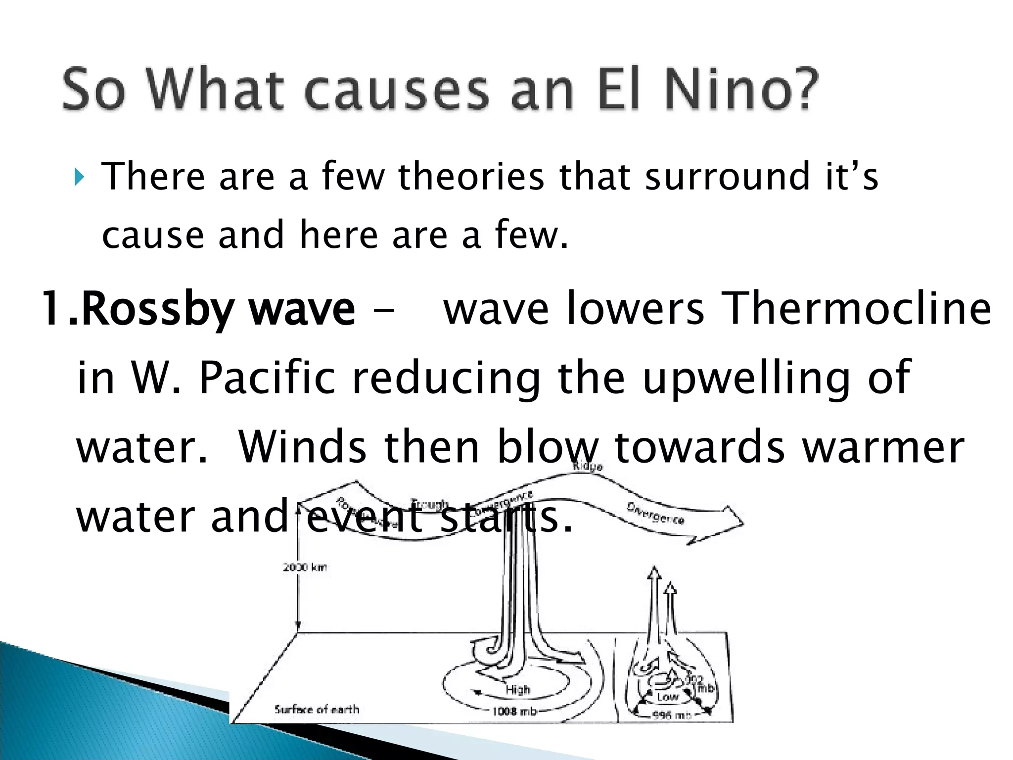 There are a few theories that surround it’s cause and here are a few. Rossby wave  - wave lowers Thermocline in W. Pacific reducing the upwelling of water.  Winds then blow towards warmer water and event starts. 