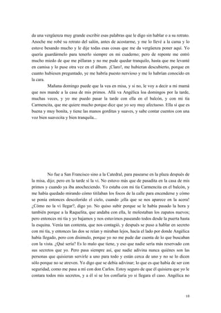da una vergüenza muy grande escribir esas palabras que le digo sin hablar o a su retrato.
Anoche me robé su retrato del salón, antes de acostarme, y me lo llevé a la cama y lo
estuve besando mucho y le dije todas esas cosas que me da vergüenza poner aquí. Yo
quería guardármelo para tenerlo siempre en mi cuaderno; pero de repente me entró
mucho miedo de que me pillaran y no me pude quedar tranquilo, hasta que me levanté
en camisa y lo puse otra vez en el álbum. ¡Claro!, me hubieran descubierto, porque en
cuanto hubiesen preguntado, ye me habría puesto nervioso y me lo habrían conocido en
la cara.
Mañana domingo puede que la vea en misa, y si no, le voy a decir a mi mamá
que nos mande a la casa de mis primos. Allá va Angélica loa domingos por la tarde,
muchas veces, y yo me puedo pasar la tarde con ella en el balcón, y con mi tía
Carmencita, que me quiere mucho porque dice que yo soy muy afectuoso. Ella sí que es
buena y muy bonita, y tiene las manos gorditas y suaves, y sabe contar cuentos con una
voz bien suavecita y bien tranquila...
No fue a San Francisco sino a la Catedral, para pasearse en la plaza después de
la misa, dijo; pero en la tarde sí la vi. No estuvo más que de pasadita en la casa de mis
primos y cuando ya iba anocheciendo. Yo estaba con mi tía Carmencita en el balcón, y
me había quedado mirando cómo titilaban los focos de la calle para encenderse y cómo
se ponía entonces descolorido el cielo, cuando ¡ella que se nos aparece en la acera!
¿Cómo no la vi llegar?, digo yo. No quiso subir porque se le había pasado la hora y
también porque a la Raquelita, que andaba con ella, le molestaban los zapatos nuevos;
pero entonces mi tía y yo bajamos y nos estuvimos paseando todos desde la puerta hasta
la esquina. Venía tan contenta, que nos contagió, y después se puso a hablar en secreto
con mi tía, y entonces las dos se reían y miraban lejos, hacía el lado por donde Angélica
había llegado, pero con disimulo, porque yo no me pude dar cuenta de lo que buscaban
con la vista. ¿Qué sería? Es lo malo que tiene, y eso que nadie sería más reservado con
sus secretos que yo. Pero pasa siempre así, que nadie adivina nunca quiénes son las
personas que quisieran servirle a uno para todo y están cerca de uno y no se lo dicen
sólo porque no se atreven. Yo digo que se debía adivinar; lo que es que había de ser con
seguridad, como me pasa a mí con don Carlos. Estoy seguro de que él quisiera que yo le
contara todos mis secretos, y a él sí se los confiaría yo si llegara el caso. Angélica no
10
 
