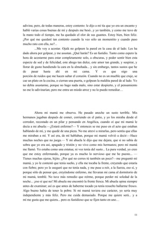 adivina; pero, de todas maneras, estoy contento: le dijo a mi tía que yo era un encanto y
habló varias cosas buenas de mí y después me besó...y yo también, y como me tuvo de
la mano todo el tiempo, me ha quedado el olor de sus guantes. Estoy bien, bien feliz.
¿Por qué me quedaré tan contento cuando la veo sólo un momentito y cuando paso
mucho rato con ella, no?...
...Me voy a acostar. Ojalá no golpeen la pared en la casa de al lado. Les ha
dado ahora por golpear, y me asustan. ¿Qué harán? Es un fastidio. Tanto como espero la
hora de acostarme para estar completamente solo, a obscuras, y poder sentir bien esta
especie de sed y de felicidad, este ahogo tan dulce, este amor tan grande, y suspirar, y
llorar de gusto hundiendo la cara en la almohada... y sin embargo, tantos sustos que he
de pasar hasta ahí en mi cama. Y es que oigo una
porción de ruidos que me hacen saltar el corazón. Cuando no es un mueble que cruje, se
cae un plato en la cocina, o cierran una puerta, o golpean la maldita pared de al lado. Yo
no debía asustarme, porque no hago nada malo, sino estar despierto, y el pensamiento
no me lo adivinarían; pero me entra un miedo atroz y no lo puedo remediar…
Ahora mi mamá me observa. He pasado anoche un susto terrible. Mis
hermanos jugaban después de comer, corriendo en el patio, y yo los miraba desde el
corredor, recostado en un pilar y pensando en Angélica, cuando oí que mi mamá le
decía a mi abuela:—¿Estará enfermo?— Y entonces se me puso en el acto que estaban
hablando de mí, y me quedé de una pieza. No me atreví a mirarlas, pero sentía que ellas
me miraban a mí. Y así era, de mí hablaban, porque mi mamá volvió a decir:—Hace
muchas noches que no juega.— Y mi abuela le dijo que me dejara, que si no sabía de
sobra que yo era así, apagado y tristón y no vivo como mis hermanos; pero mi mamá
me llamó. Yo estaba como una estatua; ni voz tenía del susto... La pura verdad, yo creo
que me estoy enfermando, porque ya es mucho lo nervioso que me he puesto... —
Tienes muchas ojeras, hijito. ¿Por qué no corres tú también un poco?—me preguntó mi
mamá, y yo le contestó que tenía sueño, y ella me tocaba la frente, creyendo que estaría
con fiebre; pero yo le aseguré que no tenía nada, y me puse a reír, a la fuerza, eso sí, y
porque sólo de pensar que, creyéndome enfermo, me llevaran mi cama al dormitorio de
mi mamá, temblé. No tuve más remedio que reírme, porque perder mi soledad de la
noche... ¡eso sí que no! Mi abuela me encontró la frente fresca. Mi abuela opina siempre
antes de examinar; así es que antes de haberme tocado ya tenía resuelto hallarme fresco.
Algo bueno había de tener la pobre. Si mi mamá tuviera ese carácter, yo sería muy
independiente y más feliz. Pero me cuida demasiado. Porque me quiere será... y a
mí me gusta que me quiera... pero es fastidioso que se fijen tanto en uno…
11
 