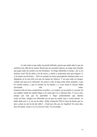 Lo más malo es que nadie me puede defender, puesto que nadie sabe lo que me
martiriza este afán de mi mamá. Desde que me encontró ojeroso, no tengo más remedio
que jugar todas las noches con mis hermanos. Ya tengo adolorido el cuerpo. ¿No es un
martirio, esto? He de saltar, y he de correr, y cantar, y acalorarme más que ninguno. Y
si al menos me divirtiera… Pero no, porque mi única preocupación mientras tanto es ir
fijándome en la cara feliz con que mi mamá me observa. Y eso que mido mi tiempo:
cuando oreo que ya es suficiente, me acerco a ella, le hago notar cómo transpiro, y que
he corrido mucho, y que la comida me ha bajado, y a veces hasta le discuto haber
traveseado más que todos.
Entonces ella me besa, contentísima, la pobre, y yo respiro; ya me puedo ir a acostar sin
ese maldito miedo de sentirla llegar a mi cama para ver si duermo bien. Y esa as otra,
porque por más que he aprendido a fingir perfectamente que duermo
como un lirón, siempre me sobresalta eso de que mi mamá vaya a verme dormir. Le
había dado por ir. A mí me da rabia. ¡Pobre mamacita! Ella lo hace de buena que es;
pero ¿cómo no me ha de dar rabia?... ¡Todo por ella, por mi Angélica! En estos días,
dice mi mamá, vamos a ir a su casa de visita. Ya era tiempo…
12
 
